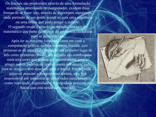 Os fractais são produzidos através de uma formulação matemática processada no computador, existem duas formas de se fazer isso, através de algoritmos numéricos, onde partindo de um ponto inicial se gera uma seqüência ou uma órbita que pode atingir o infinito. O segundo modo é através da iteração, um calculo matemático que parte de objetos da geometria euclidiana para se gerar fractais. Após ter as imagens formadas, entra em cena a computação gráfica, que ira colorir os fractais, este processo se da através da definição em primeiro lugar de três cores primarias (RGB), em seguida são combinadas mais três cores que podem ser recombinadas para se atingir outros padrões de cores e assim por diante, tudo para se atingir o tom desejado para o fractal. Em seguida, é possível associar a imagem uma textura, esta fica responsável por transmitir ao observados características como suavidade, rugosidade e regularidade presente no fractal que esta sendo desenvolvido. 