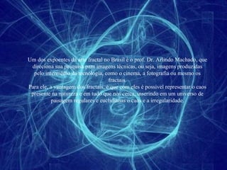Um dos expoentes da arte fractal no Brasil é o prof. Dr. Arlindo Machado, que direciona sua pesquisa para imagens técnicas, ou seja, imagens produzidas pelo intermédio da tecnologia, como o cinema, a fotografia ou mesmo os fractais. Para ele, a vantagem dos fractais, é que com eles é possível representar o caos presente na natureza e em tudo que nos cerca, inserindo em um universo de paisagem regulares e euclidianas o caos e a irregularidade. 