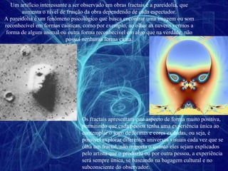 Um artifício interessante a ser observado em obras fractais é a pareidolia, que aumenta o nível de fruição da obra dependendo de cada espectador. A pareidolia é um fenômeno psicológico que busca encontrar uma imagem ou som reconhecível em formas caóticas, como por exemplo, ao olhar as nuvens vermos a forma de algum animal ou outra forma reconhecível em algo que na verdade, não possui nenhuma forma exata. Os fractais apresentam este aspecto de forma muito positiva, permitindo que cada pessoa tenha uma experiência única ao contemplar o jogo de formas e cores exibidas, ou seja, é possível explorar diferentes universos visuais cada vez que se olha um fractal, não importa o quanto eles sejam explicados pelo artista que o produziu ou por outra pessoa, a experiência será sempre única, se baseando na bagagem cultural e no subconsciente do observador. 