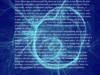 Outro fator que é interessante se observar com relação a esta forma de arte digital é o seu fator experimental, o artista nunca sabe ao certo qual será o resultado, mesmo escolhendo algumas variáveis o resultado é incerto, o fractal que dita o caminho a ser seguido pelo artista e não o inverso. É este fato caótico não faz com que a arte fractal se afaste da arte tradicional, pelo contrario, podemos de alguma forma as deixar mais próximas uma da outra, é claro que o pintor tem uma idéia pré-estabelecida do que ele deseja imprimir na tela, porem, ele não controla completamente os efeitos que o pincel aplicara na tela, e é esse efeito caótico que aproxima estas duas formas de arte. A arte fractal ainda apresenta uma característica interessante que já era presente em correntes artísticas mais clássicas, um espectador que possua o arquivo com o parâmetro original do fractal e um programa para renderizar a imagem passar da posição de mero contemplado, para autor, ele é capaz de alterar as formas, as cores e o jeito que o fractal ira se comportar, este lado interativo é uma propriedade bastante única da arte digital, porem, este lado da interatividade ainda tem muito que evoluir ainda, A artista fractal Kerry Mitchell define ainda em seu “Manifesto da Arte Fractal” três itens cruciais para se criar a arte fractal, para ela, os artistas fractais são tão capazes quanto os tradicionais, da mesma forma que um fotógrafo consegue expressar idéias e emoções através do jogo de luz e sombras o artista fractal é capaz de passar as mesmas sensações, uma vez que eles partilham da mesma tradição de artes visuais que os pintores. 