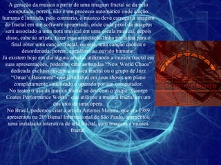 A geração da musica a partir de uma imagem fractal se da pelo computado, porem, não é um processo automático onde a ação humana é limitada, pelo contrario, o musico deve carregar a imagem do fractal em um software apropriado, onde cada pixel da imagem será associado a uma nota musical em uma escala musical, depois disso, cabe ao artista, fazer essa associação linha por linha para o final obter uma canção fractal, ou seja, uma canção caótica e desordenada, porem, agradável ao ouvido humano. Já existem hoje em dia alguns artistas utilizando a musica fractal em suas apresentações, podemos citar as bandas “New World Chaos” dedicada exclusivamente a musica fractal ou o grupo de Jazz “Omar’s Basement” que já utilizou em seus shows um piano completamente sintetizado e operado por um computador. No teatro o uso da musica fractal se deu com o grupo “George Coates Performance Works” que utilizou a musica fractal em um dos atos de uma ópera. No Brasil, podemos citar a artista Artemis Moroni, que em 1989 apresentou na 20ª Bienal Internacional de São Paulo, apresentou uma instalação interativa de arte fractal, com imagens e musica fractal. 