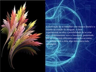 A motivação de se trabalhar com musica fractal é a mesma da criação de imagens, o fator experimental da obra e possibilidade de se criar algo completamente novo e inusitado, permitindo que se vivenciem diferentes sensações ao entrar em contato com a obra, algo único para cada espectador. 
