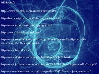Bibliografia https://www.fractalus.com/info/manifesto.htm http://fractalartgallery.com/what_is_fractal_art.htm http://www.infinite-art.com/copyright.html https://www.fractalus.com/kerry/ http://www.sobredotado.com/arte-digital-mainmenu-42/wallpapers-2d-mainmenu-46/146-a-arte-fractal- http://www.fractal.art.br/ http://www.skytopia.com/project/fractal/mandelbulb.html http://www.juliotorres.ws/textos/fractais/FRACTAIS-A-LinguagemDoCaos.pdf http://www.matematicauva.org/monografias/2007_fractais_jose_cledes.pdf 