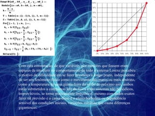 Com esta constatação, de que variáveis, por menores que fossem eram capazes de interferir no comportamento de todo o sistema Lorenz percebeu o motivo da dificuldade em se fazer previsões a longo prazo, independente de ser um fenômeno físico como o movimento das mares ou mais abstrato, como a temperatura de uma quinta-feira do verão do próximo ano, ambos estão submetidos a complexas leis da física e são sistemas não periódicos, imprevisíveis, se torna praticamente impossível, mesmo com dados exatos fazer tal previsão e a causa disso é o efeito borboleta ou dependência sensível das condições iniciais, variações mínimas que causa diferenças gigantescas. 