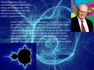 Benoit Mandelbrot foi um matemático polonês radicado na frança que na década de 1960 tinha sua pesquisa voltada para sistema de distribuição de grandes e pequenas rendas. pensava como Lorenz e via que todas as variações, por menores que fossem estavam ligadas entre si a um sistema maior ainda desconhecido, sendo assim, ele resolveu processar no computador os preços de mais de um século do algodão e teve como resultado um gráfico semelhante ao de Lorenz para a previsão do tempo a longo prazo, onde as variáveis, por mais distintas que fossem se correspondiam para curtos e longos períodos, Mandelbrot esta portanto, diante de um sistema caotico 