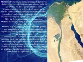 Mandelbrot voltou sua pesquisa em seguida para novos dados, agora ele concentrava seus estudos na variação de nível do rio Nilo, que era capaz de subir exponencialmente no período de alguns anos e ao mesmo tempo poderia baixar drasticamente em outros, Mandelbrot escolheu estes dados por saber que teria muitas variáveis para estudar, uma vez as variações do Nilo são documentadas desde o Egito antigo. O efeito de variação do nível do rio foi nomeado como “efeitos Noé e José” O efeito Noé diz respeito à descontinuidade, quando uma quantidade se modifica de maneira caótica e rápida, sem atravessar toda uma linha pré-estabelecida de acontecimentos. Já o efeito José faz referencia a periodicidade entre os tempos de cheia e de seca, que aleatoriamente podem se tornar mais longos e persistentes e esta persistência se apresenta tanto em períodos de séculos como de décadas, ambos os efeitos, Noé e José, demonstram que as tendências na natureza são reais, porem, elas podem desaparecer tão rápido quanto surgiram.  