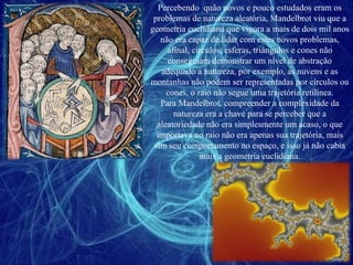 Percebendo  quão novos e pouco estudados eram os problemas de natureza aleatória, Mandelbrot viu que a geometria euclidiana que vigora a mais de dois mil anos não era capaz de lidar com estes novos problemas, afinal, círculos, esferas, triângulos e cones não conseguiam demonstrar um nível de abstração adequado a natureza, por exemplo, as nuvens e as montanhas não podem ser representadas por círculos ou cones, o raio não segue uma trajetória retilínea. Para Mandelbrot, compreender a complexidade da natureza era a chave para se perceber que a aleatoriedade não era simplesmente um acaso, o que importava no raio não era apenas sua trajetória, mais sim seu comportamento no espaço, e isso já não cabia mais a geometria euclidiana. 