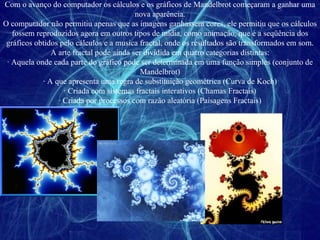 Com o avanço do computador os cálculos e os gráficos de Mandelbrot começaram a ganhar uma nova aparência. O computador não permitiu apenas que as imagens ganhassem cores, ele permitiu que os cálculos fossem reproduzidos agora em outros tipos de mídia, como animação, que é a seqüência dos gráficos obtidos pelo cálculos e a musica fractal, onde os resultados são transformados em som. A arte fractal pode ainda ser dividida em quatro categorias distintas: ∙  Aquela onde cada parte do gráfico pode ser determinada em uma função simples (conjunto de Mandelbrot) ∙  A que apresenta uma regra de substituição geométrica (Curva de Koch) ∙  Criada com sistemas fractais interativos (Chamas Fractais) ∙  Criada por processos com razão aleatória (Paisagens Fractais) 