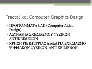 Fractal και Computer Graphics Design
• ΠΡΟΓΡΑΜΜΑΤΑ CAD (Computer Aided
  Design)
• ΑΔΥΝΑΜΙΑ ΣΧΕΔΙΑΣΜΟΥ ΦΥΣΙΚΩΝ
  ΑΝΤΙΚΕΙΜΕΝΩΝ
• ΧΡΗΣΗ ΓΕΩΜΕΤΡΙΑΣ fractal ΓΙΑ ΣΧΕΔΙΑΣΜΟ
  ΨΗΦΙΑΚΩΝ ΦΥΣΙΚΩΝ ΑΝΤΙΚΕΙΜΕΝΩΝ
 