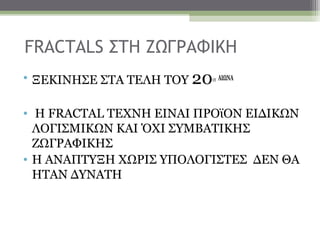 FRACTALS ΣΤΗ ΖΩΓΡΑΦΙΚΗ
• ΞΕΚΙΝΗΣΕ ΣΤΑ ΤΕΛΗ ΤΟΥ 20   ΟΥ   ΑΙΩΝΑ




• Η FRACTAL TEXNH EINΑΙ ΠΡΟϊΟΝ ΕΙΔΙΚΩΝ
  ΛΟΓΙΣΜΙΚΩΝ ΚΑΙ ΌΧΙ ΣΥΜΒΑΤΙΚΗΣ
  ΖΩΓΡΑΦΙΚΗΣ
• Η ΑΝΑΠΤΥΞΗ ΧΩΡΙΣ ΥΠΟΛΟΓΙΣΤΕΣ ΔΕΝ ΘΑ
  ΗΤΑΝ ΔΥΝΑΤΗ
 