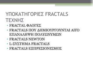ΥΠΟΚΑΤΗΓΟΡΙΕΣ FRACTALS
TEXNHΣ
• FRACTAL ΦΛΟΓΕΣ
• FRACTALS ΠΟΥ ΔΗΜΙΟΥΡΓΟΥΝΤΑΙ ΑΠΌ
  ΕΠΑΝΑΛΗΨΗ ΠΟΛΥΩΝΥΜΩΝ
• FRACTALS NEWTON
• L-ΣΥΣΤΗΜΑ FRACTALS
• FRACTALS ΕΞΠΡΕΣΙΟΝΙΣΜΟΣ
 