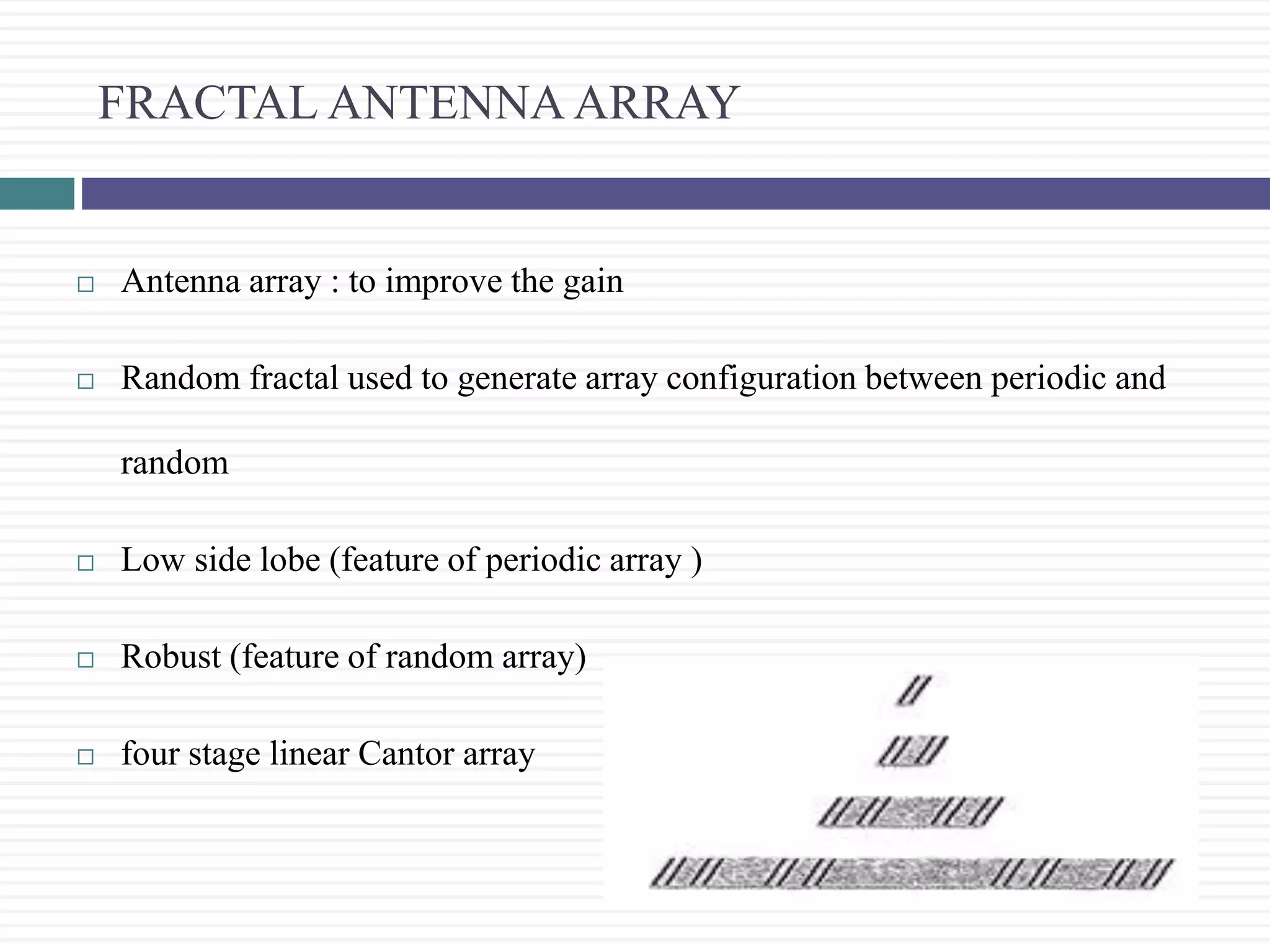 FRACTAL ANTENNA ARRAY
 Antenna array : to improve the gain
 Random fractal used to generate array configuration between periodic and
random
 Low side lobe (feature of periodic array )
 Robust (feature of random array)
 four stage linear Cantor array
 