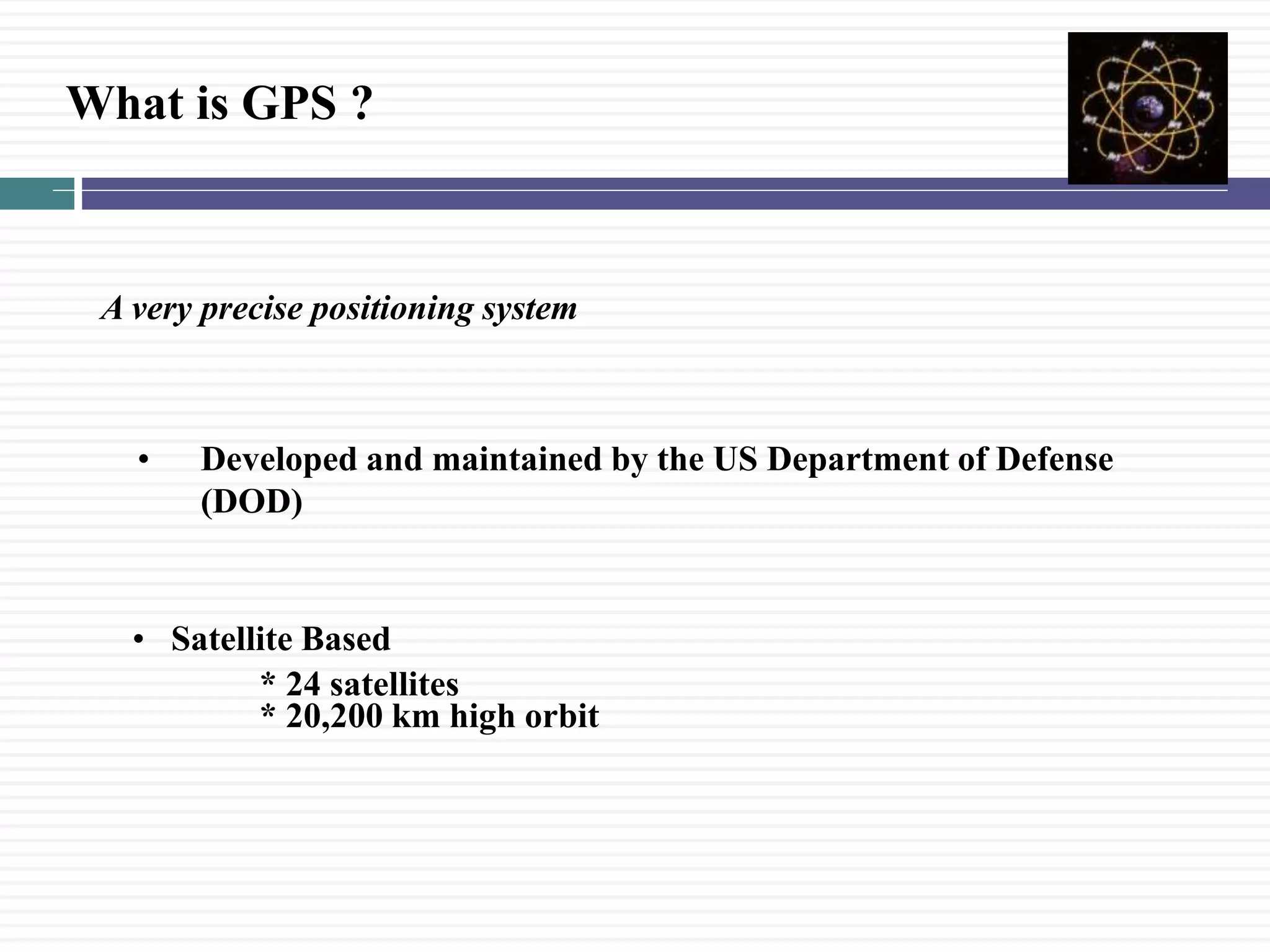 What is GPS ?
A very precise positioning system
&bull; Developed and maintained by the US Department of Defense
(DOD)
&bull; Satellite Based
* 24 satellites
* 20,200 km high orbit
 