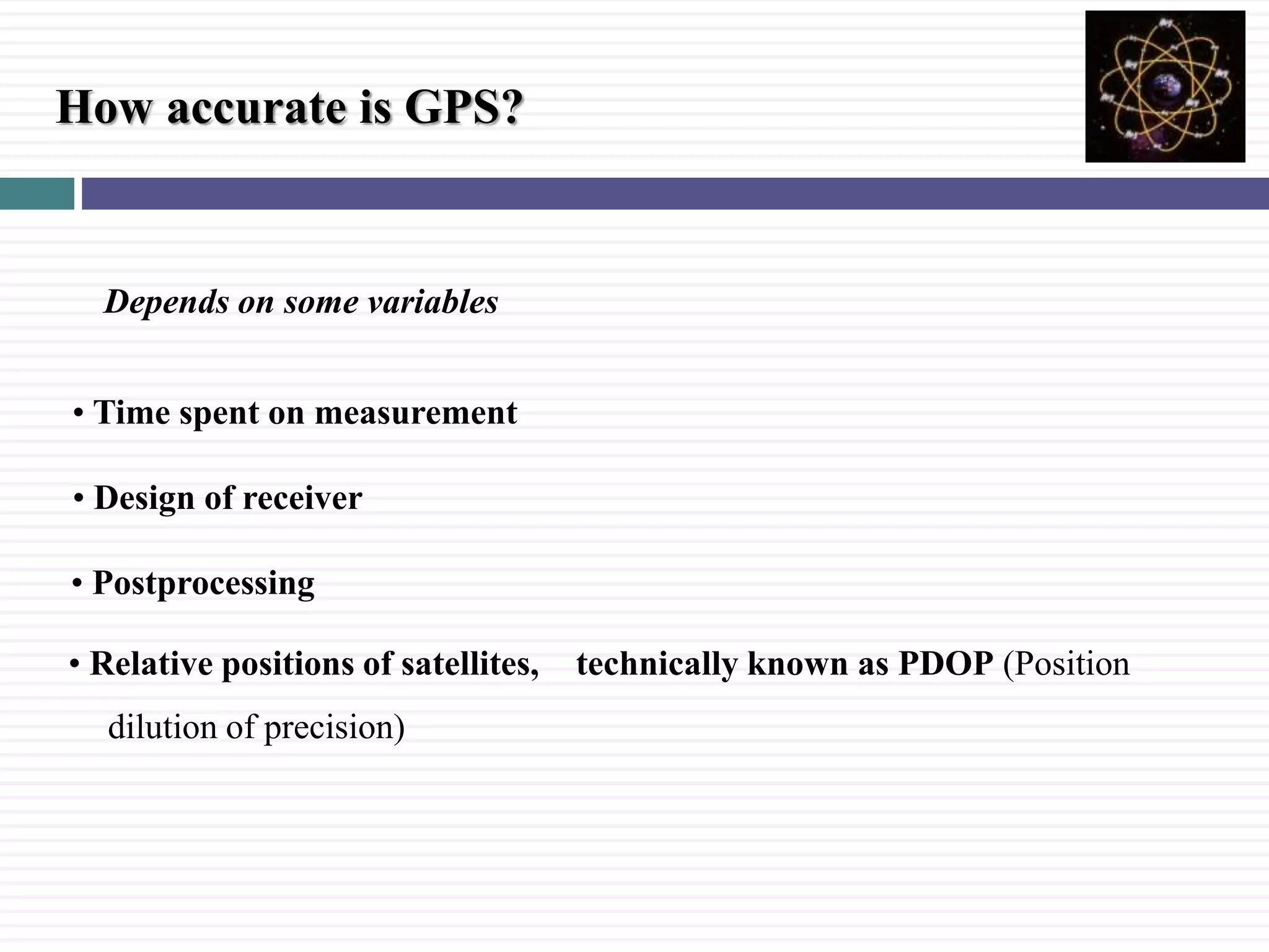 How accurate is GPS?
Depends on some variables
&bull; Design of receiver
&bull; Relative positions of satellites, technically known as PDOP (Position
dilution of precision)
&bull; Postprocessing
&bull; Time spent on measurement
 