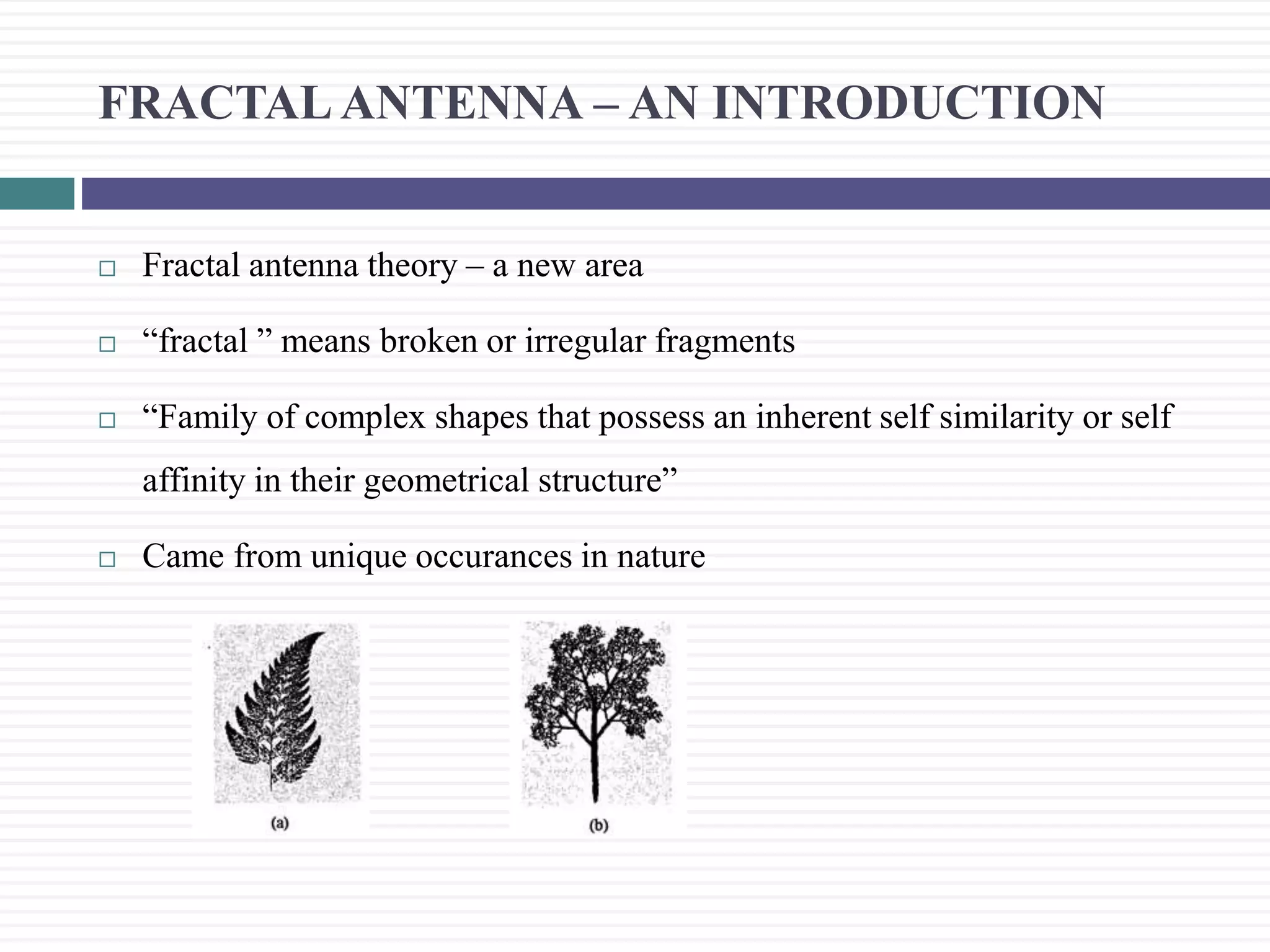 FRACTAL ANTENNA &ndash; AN INTRODUCTION
 Fractal antenna theory &ndash; a new area
 &ldquo;fractal &rdquo; means broken or irregular fragments
 &ldquo;Family of complex shapes that possess an inherent self similarity or self
affinity in their geometrical structure&rdquo;
 Came from unique occurances in nature
 