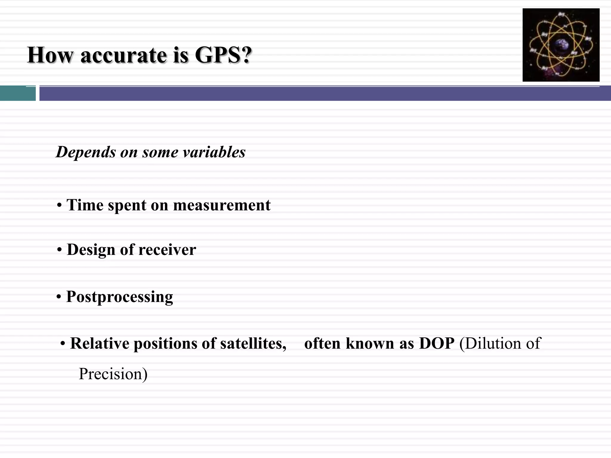 How accurate is GPS?
Depends on some variables
&bull; Design of receiver
&bull; Relative positions of satellites, often known as DOP (Dilution of
Precision)
&bull; Postprocessing
&bull; Time spent on measurement
 