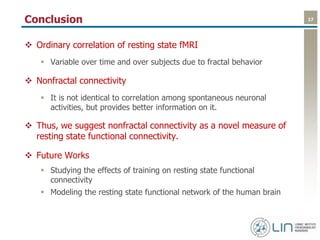 17Conclusion
 Ordinary correlation of resting state fMRI
 Variable over time and over subjects due to fractal behavior
 Nonfractal connectivity
 It is not identical to correlation among spontaneous neuronal
activities, but provides better information on it.
 Thus, we suggest nonfractal connectivity as a novel measure of
resting state functional connectivity.
 Future Works
 Studying the effects of training on resting state functional
connectivity
 Modeling the resting state functional network of the human brain
 