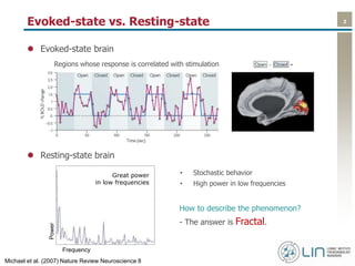 2Evoked-state vs. Resting-state
 Evoked-state brain
 Resting-state brain
Regions whose response is correlated with stimulation
• Stochastic behavior
• High power in low frequencies
How to describe the phenomenon?
- The answer is Fractal.
Great power
in low frequencies
Power
Frequency
Michael et al. (2007) Nature Review Neuroscience 8
 
