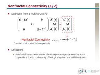 9Nonfractal Connectivity (1/2)
 Definition from a multivariate FIP
 Limitations
 Nonfractal components do not always represent spontaneous neuronal
populations due to nonlinearity of biological system and additive noises.
 
 
 
 
1
1 1(1 ) 0
0 (1 ) q
d
d
q q
L X t U t
X t U tL
    
    
    
         
O M M
 1 2, 1 2corr ,U U U U Nonfractal Connectivity
Correlation of nonfractal components
 