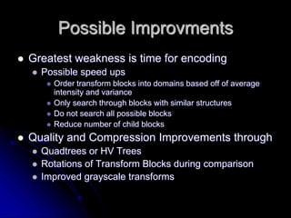 Possible Improvments
 Greatest weakness is time for encoding
 Possible speed ups
 Order transform blocks into domains based off of average
intensity and variance
 Only search through blocks with similar structures
 Do not search all possible blocks
 Reduce number of child blocks
 Quality and Compression Improvements through
 Quadtrees or HV Trees
 Rotations of Transform Blocks during comparison
 Improved grayscale transforms
 