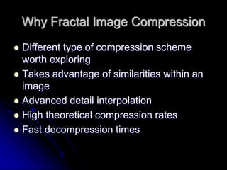 Why Fractal Image Compression
 Different type of compression scheme
worth exploring
 Takes advantage of similarities within an
image
 Advanced detail interpolation
 High theoretical compression rates
 Fast decompression times
 