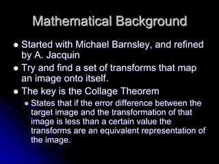 Mathematical Background
 Started with Michael Barnsley, and refined
by A. Jacquin
 Try and find a set of transforms that map
an image onto itself.
 The key is the Collage Theorem
 States that if the error difference between the
target image and the transformation of that
image is less than a certain value the
transforms are an equivalent representation of
the image.
 