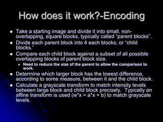 How does it work?-Encoding
 Take a starting image and divide it into small, non-
overlapping, square blocks, typically called “parent blocks”.
 Divide each parent block into 4 each blocks, or “child
blocks.”
 Compare each child block against a subset of all possible
overlapping blocks of parent block size.
 Need to reduce the size of the parent to allow the comparison to
work.
 Determine which larger block has the lowest difference,
according to some measure, between it and the child block.
 Calculate a grayscale transform to match intensity levels
between large block and child block precisely. Typically an
affine transform is used (w*x = a*x + b) to match grayscale
levels.
 
