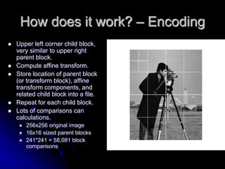 How does it work? – Encoding
 Upper left corner child block,
very similar to upper right
parent block.
 Compute affine transform.
 Store location of parent block
(or transform block), affine
transform components, and
related child block into a file.
 Repeat for each child block.
 Lots of comparisons can
calculations.
 256x256 original image
 16x16 sized parent blocks
 241*241 = 58,081 block
comparisons
 