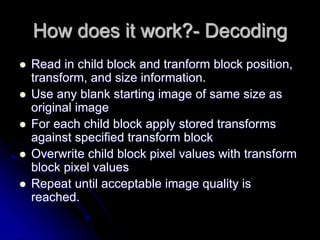 How does it work?- Decoding
 Read in child block and tranform block position,
transform, and size information.
 Use any blank starting image of same size as
original image
 For each child block apply stored transforms
against specified transform block
 Overwrite child block pixel values with transform
block pixel values
 Repeat until acceptable image quality is
reached.
 