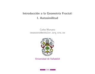 Introducci´n a la Geometr´ Fractal:
          o              ıa
          I. Autosimilitud


             Carlos Munuera
     cmunuera@modulor.arq.uva.es




         Universidad de Valladolid



                   CMG
 