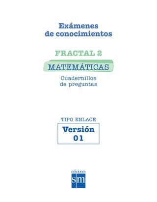 Exámenes
                            de conocimientos

                              FRACTAL 2
                            MATEMÁTICAS
                               Cuadernillos
                               de preguntas




                               TIPO ENLACE

                                Versión
                                  01




SGUMAT2-EXA-070802.indd 1                      8/7/07 3:47:45 PM
 