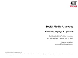 ®

Social Media Analytics
Evaluate, Engage & Optimize
Social Media & Web Analytics Innovation


IEG, San Francisco, California April 25, 2012
Rebecca Schlachter

Proprietary Information of Fractal Analytics Inc.
This document contains proprietary and confidential information of Fractal Analytics and subsidiaries (Fractal) and shall not be reproduced or transferred to other documents, disclosed to others
or used for any purpose other than that for which it is furnished, without the prior written consent of Fractal. It shall be returned to Fractal upon request.

 