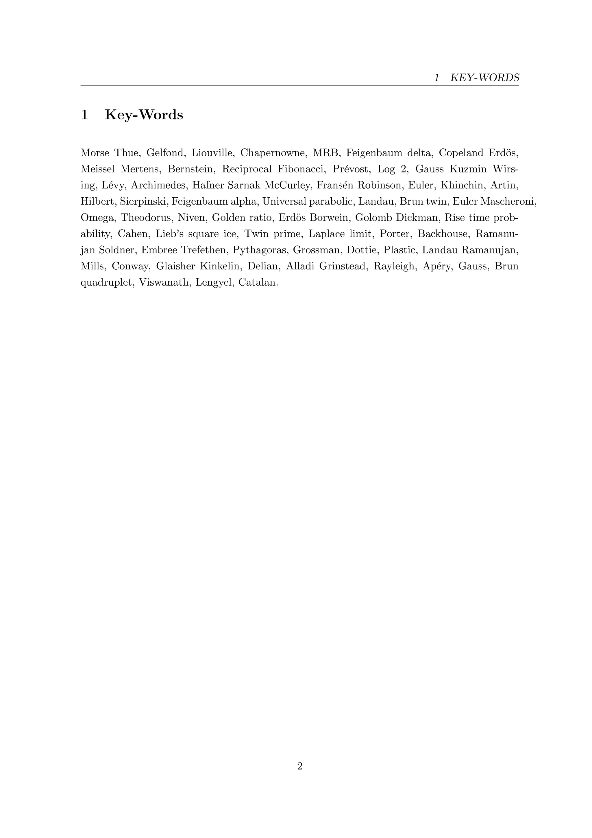 1 KEY-WORDS
1 Key-Words
Morse Thue, Gelfond, Liouville, Chapernowne, MRB, Feigenbaum delta, Copeland Erd¨os,
Meissel Mertens, Bernstein, Reciprocal Fibonacci, Pr´evost, Log 2, Gauss Kuzmin Wirs-
ing, L´evy, Archimedes, Hafner Sarnak McCurley, Frans´en Robinson, Euler, Khinchin, Artin,
Hilbert, Sierpinski, Feigenbaum alpha, Universal parabolic, Landau, Brun twin, Euler Mascheroni,
Omega, Theodorus, Niven, Golden ratio, Erd¨os Borwein, Golomb Dickman, Rise time prob-
ability, Cahen, Lieb’s square ice, Twin prime, Laplace limit, Porter, Backhouse, Ramanu-
jan Soldner, Embree Trefethen, Pythagoras, Grossman, Dottie, Plastic, Landau Ramanujan,
Mills, Conway, Glaisher Kinkelin, Delian, Alladi Grinstead, Rayleigh, Ap´ery, Gauss, Brun
quadruplet, Viswanath, Lengyel, Catalan.
2
 