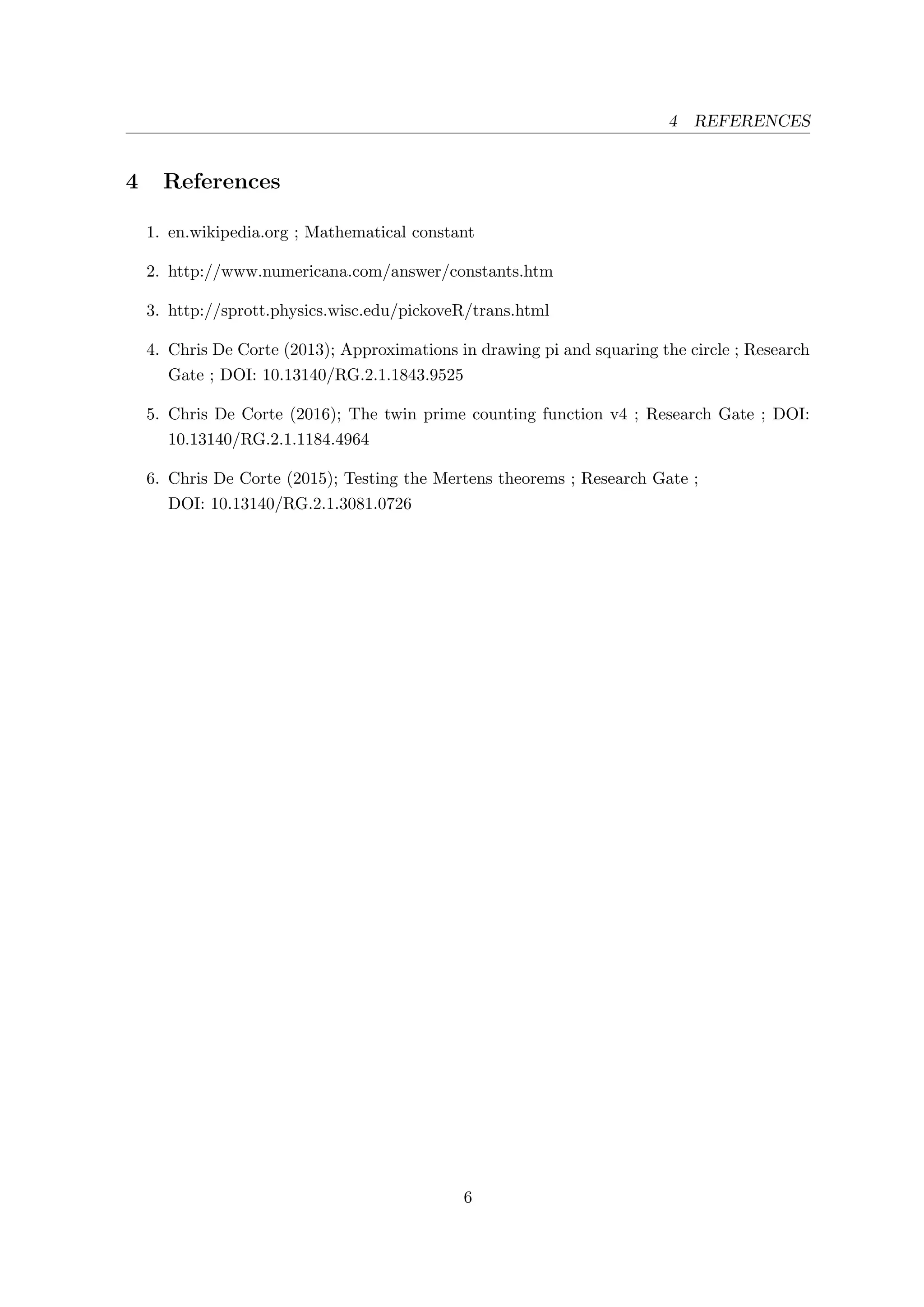 4 REFERENCES
4 References
1. en.wikipedia.org ; Mathematical constant
2. http://www.numericana.com/answer/constants.htm
3. http://sprott.physics.wisc.edu/pickoveR/trans.html
4. Chris De Corte (2013); Approximations in drawing pi and squaring the circle ; Research
Gate ; DOI: 10.13140/RG.2.1.1843.9525
5. Chris De Corte (2016); The twin prime counting function v4 ; Research Gate ; DOI:
10.13140/RG.2.1.1184.4964
6. Chris De Corte (2015); Testing the Mertens theorems ; Research Gate ;
DOI: 10.13140/RG.2.1.3081.0726
6
 