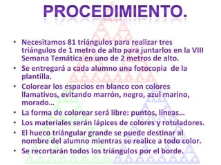 Necesitamos 81 triángulos para realizar tres triángulos de 1 metro de alto para juntarlos en la VIII Semana Temática en uno de 2 metros de alto. Se entregará a cada alumno una fotocopia  de la plantilla. Colorear los espacios en blanco con colores llamativos, evitando marrón, negro, azul marino, morado… La forma de colorear será libre: puntos, líneas… Los materiales serán lápices de colores y rotuladores. El hueco triángular grande se puede destinar al nombre del alumno mientras se realice a todo color. Se recortarán todos los triángulos por el borde. 