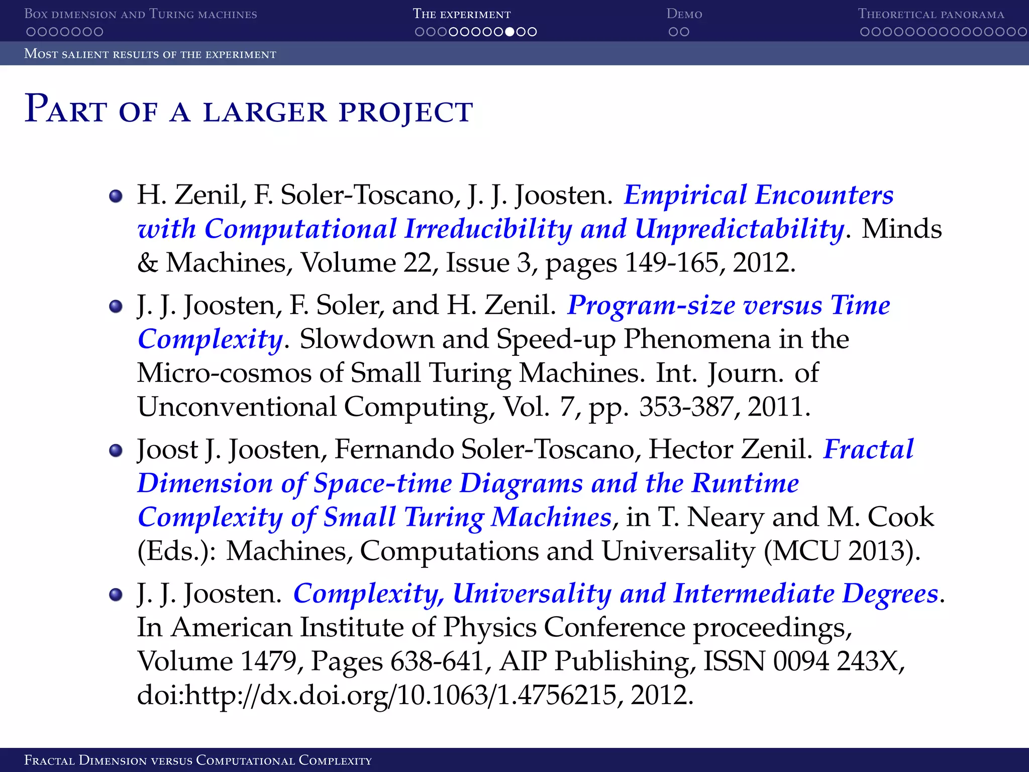 Box dimension and Turing machines The experiment Demo Theoretical panorama Most salient results of the experiment Part of a larger project H. Zenil, F. Soler-Toscano, J. J. Joosten. Empirical Encounters with Computational Irreducibility and Unpredictability. Minds & Machines, Volume 22, Issue 3, pages 149-165, 2012. J. J. Joosten, F. Soler, and H. Zenil. Program-size versus Time Complexity. Slowdown and Speed-up Phenomena in the Micro-cosmos of Small Turing Machines. Int. Journ. of Unconventional Computing, Vol. 7, pp. 353-387, 2011. Joost J. Joosten, Fernando Soler-Toscano, Hector Zenil. Fractal Dimension of Space-time Diagrams and the Runtime Complexity of Small Turing Machines, in T. Neary and M. Cook (Eds.): Machines, Computations and Universality (MCU 2013). J. J. Joosten. Complexity, Universality and Intermediate Degrees. In American Institute of Physics Conference proceedings, Volume 1479, Pages 638-641, AIP Publishing, ISSN 0094 243X, doi:http://dx.doi.org/10.1063/1.4756215, 2012. Fractal Dimension versus Computational Complexity 