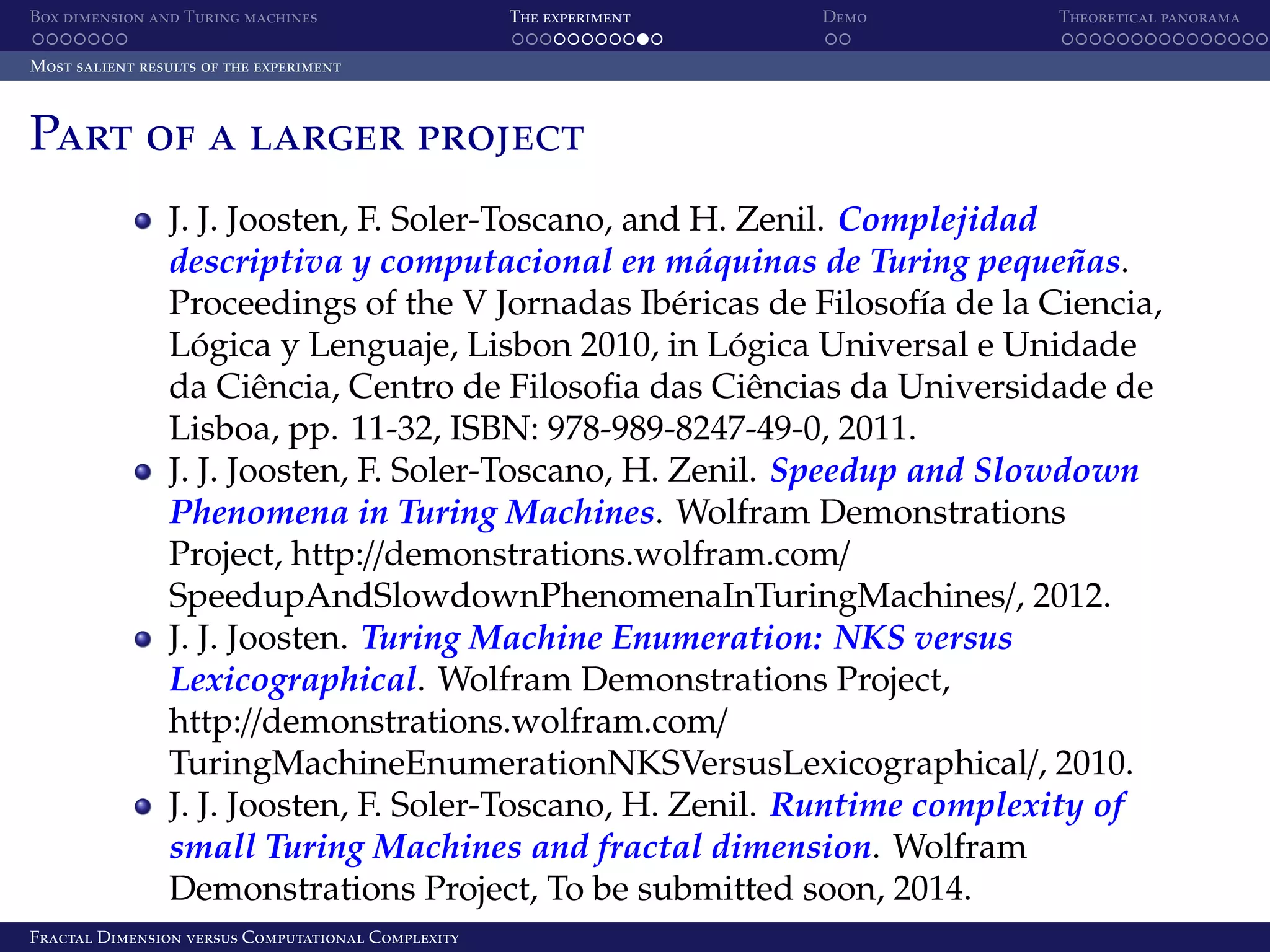 Box dimension and Turing machines The experiment Demo Theoretical panorama Most salient results of the experiment Part of a larger project J. J. Joosten, F. Soler-Toscano, and H. Zenil. Complejidad ´ ˜ descriptiva y computacional en maquinas de Turing pequenas. Proceedings of the V Jornadas Ib´ ricas de Filosof´a de la Ciencia, e ı Logica y Lenguaje, Lisbon 2010, in Logica Universal e Unidade ´ ´ da Ciˆ ncia, Centro de Filosoﬁa das Ciˆ ncias da Universidade de e e Lisboa, pp. 11-32, ISBN: 978-989-8247-49-0, 2011. J. J. Joosten, F. Soler-Toscano, H. Zenil. Speedup and Slowdown Phenomena in Turing Machines. Wolfram Demonstrations Project, http://demonstrations.wolfram.com/ SpeedupAndSlowdownPhenomenaInTuringMachines/, 2012. J. J. Joosten. Turing Machine Enumeration: NKS versus Lexicographical. Wolfram Demonstrations Project, http://demonstrations.wolfram.com/ TuringMachineEnumerationNKSVersusLexicographical/, 2010. J. J. Joosten, F. Soler-Toscano, H. Zenil. Runtime complexity of small Turing Machines and fractal dimension. Wolfram Demonstrations Project, To be submitted soon, 2014. Fractal Dimension versus Computational Complexity 