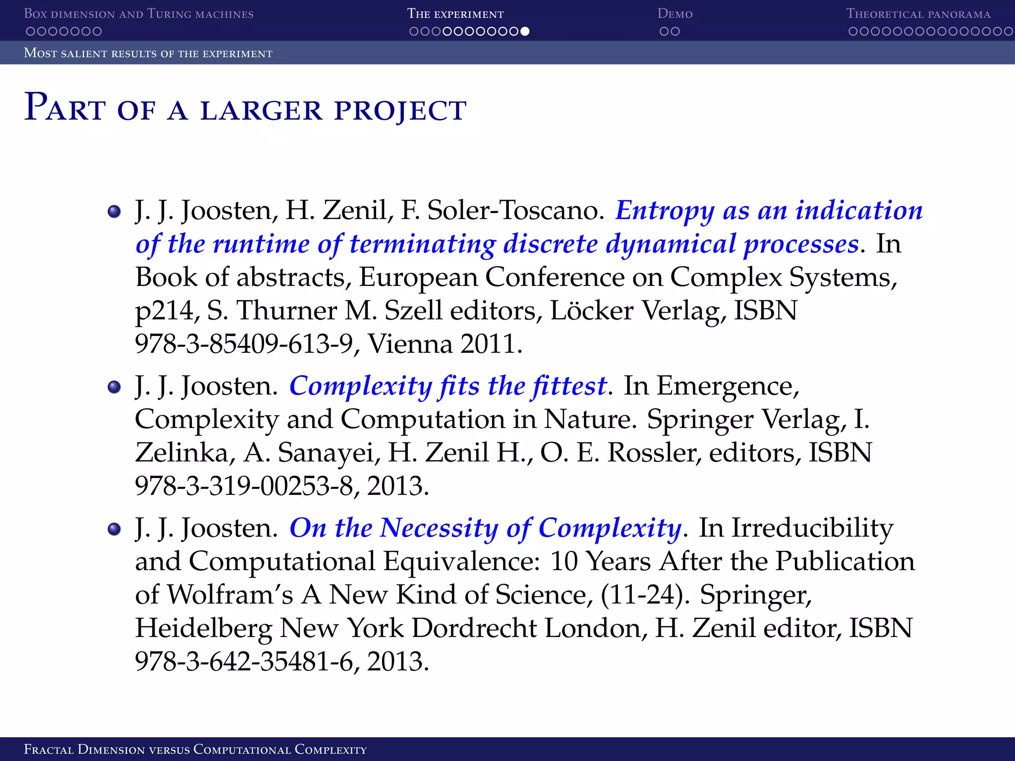 Box dimension and Turing machines The experiment Demo Theoretical panorama Most salient results of the experiment Part of a larger project J. J. Joosten, H. Zenil, F. Soler-Toscano. Entropy as an indication of the runtime of terminating discrete dynamical processes. In Book of abstracts, European Conference on Complex Systems, p214, S. Thurner M. Szell editors, Locker Verlag, ISBN ¨ 978-3-85409-613-9, Vienna 2011. J. J. Joosten. Complexity ﬁts the ﬁttest. In Emergence, Complexity and Computation in Nature. Springer Verlag, I. Zelinka, A. Sanayei, H. Zenil H., O. E. Rossler, editors, ISBN 978-3-319-00253-8, 2013. J. J. Joosten. On the Necessity of Complexity. In Irreducibility and Computational Equivalence: 10 Years After the Publication of Wolfram’s A New Kind of Science, (11-24). Springer, Heidelberg New York Dordrecht London, H. Zenil editor, ISBN 978-3-642-35481-6, 2013. Fractal Dimension versus Computational Complexity 