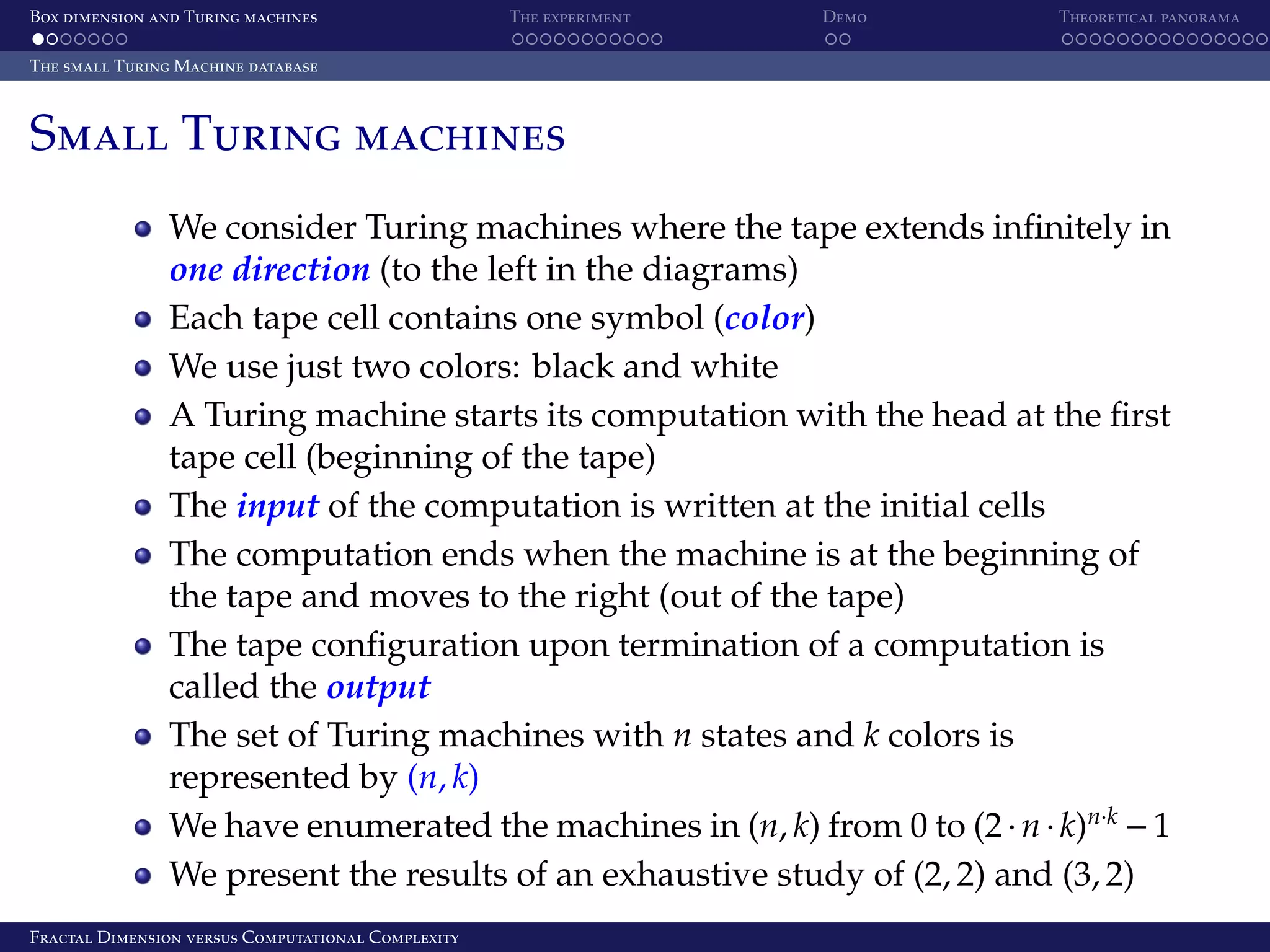 Box dimension and Turing machines The experiment Demo Theoretical panorama The small Turing Machine database Small Turing machines We consider Turing machines where the tape extends inﬁnitely in one direction (to the left in the diagrams) Each tape cell contains one symbol (color) We use just two colors: black and white A Turing machine starts its computation with the head at the ﬁrst tape cell (beginning of the tape) The input of the computation is written at the initial cells The computation ends when the machine is at the beginning of the tape and moves to the right (out of the tape) The tape conﬁguration upon termination of a computation is called the output The set of Turing machines with n states and k colors is represented by (n, k) We have enumerated the machines in (n, k) from 0 to (2 · n · k)n·k − 1 We present the results of an exhaustive study of (2, 2) and (3, 2) Fractal Dimension versus Computational Complexity 