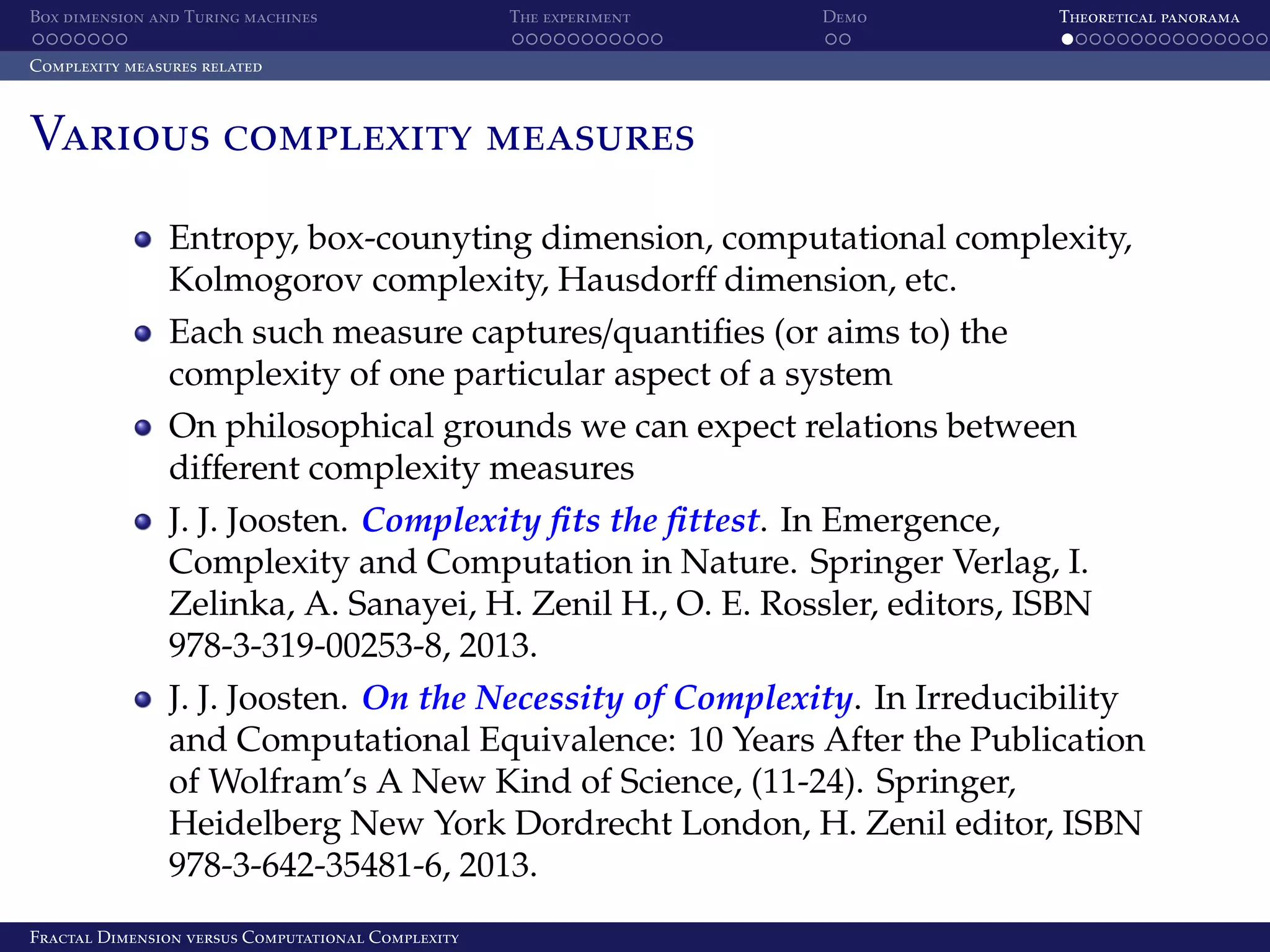 Box dimension and Turing machines The experiment Demo Theoretical panorama Complexity measures related Various complexity measures Entropy, box-counyting dimension, computational complexity, Kolmogorov complexity, Hausdorﬀ dimension, etc. Each such measure captures/quantiﬁes (or aims to) the complexity of one particular aspect of a system On philosophical grounds we can expect relations between diﬀerent complexity measures J. J. Joosten. Complexity ﬁts the ﬁttest. In Emergence, Complexity and Computation in Nature. Springer Verlag, I. Zelinka, A. Sanayei, H. Zenil H., O. E. Rossler, editors, ISBN 978-3-319-00253-8, 2013. J. J. Joosten. On the Necessity of Complexity. In Irreducibility and Computational Equivalence: 10 Years After the Publication of Wolfram’s A New Kind of Science, (11-24). Springer, Heidelberg New York Dordrecht London, H. Zenil editor, ISBN 978-3-642-35481-6, 2013. Fractal Dimension versus Computational Complexity 
