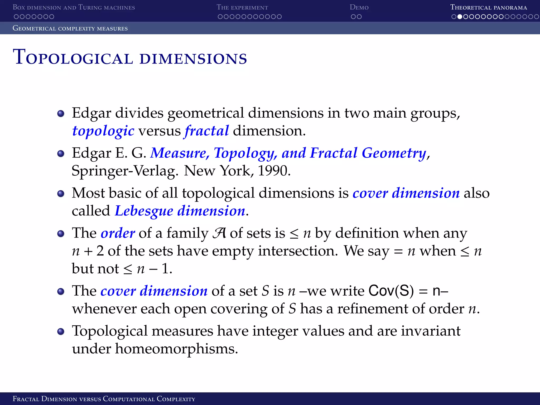 Box dimension and Turing machines The experiment Demo Theoretical panorama Geometrical complexity measures Topological dimensions Edgar divides geometrical dimensions in two main groups, topologic versus fractal dimension. Edgar E. G. Measure, Topology, and Fractal Geometry, Springer-Verlag. New York, 1990. Most basic of all topological dimensions is cover dimension also called Lebesgue dimension. The order of a family A of sets is ≤ n by deﬁnition when any n + 2 of the sets have empty intersection. We say = n when ≤ n but not ≤ n − 1. The cover dimension of a set S is n –we write Cov(S) = n– whenever each open covering of S has a reﬁnement of order n. Topological measures have integer values and are invariant under homeomorphisms. Fractal Dimension versus Computational Complexity 