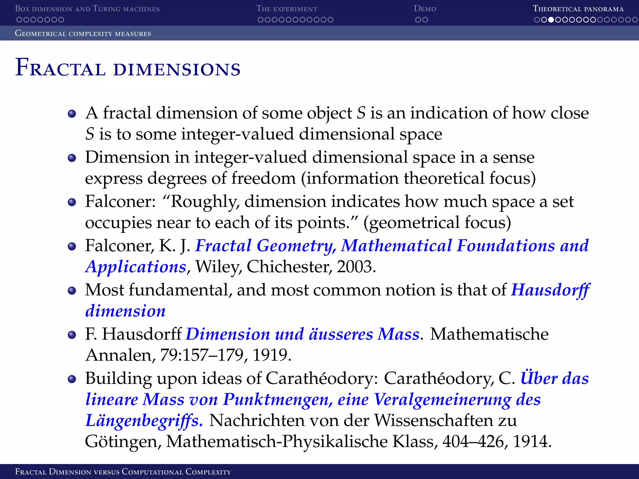Box dimension and Turing machines The experiment Demo Theoretical panorama Geometrical complexity measures Fractal dimensions A fractal dimension of some object S is an indication of how close S is to some integer-valued dimensional space Dimension in integer-valued dimensional space in a sense express degrees of freedom (information theoretical focus) Falconer: “Roughly, dimension indicates how much space a set occupies near to each of its points.” (geometrical focus) Falconer, K. J. Fractal Geometry, Mathematical Foundations and Applications, Wiley, Chichester, 2003. Most fundamental, and most common notion is that of Hausdorﬀ dimension ¨ F. Hausdorﬀ Dimension und ausseres Mass. Mathematische Annalen, 79:157–179, 1919. ¨ Building upon ideas of Carath´ odory: Carath´ odory, C. Uber das e e lineare Mass von Punktmengen, eine Veralgemeinerung des ¨ Langenbegriﬀs. Nachrichten von der Wissenschaften zu Gotingen, Mathematisch-Physikalische Klass, 404–426, 1914. ¨ Fractal Dimension versus Computational Complexity 