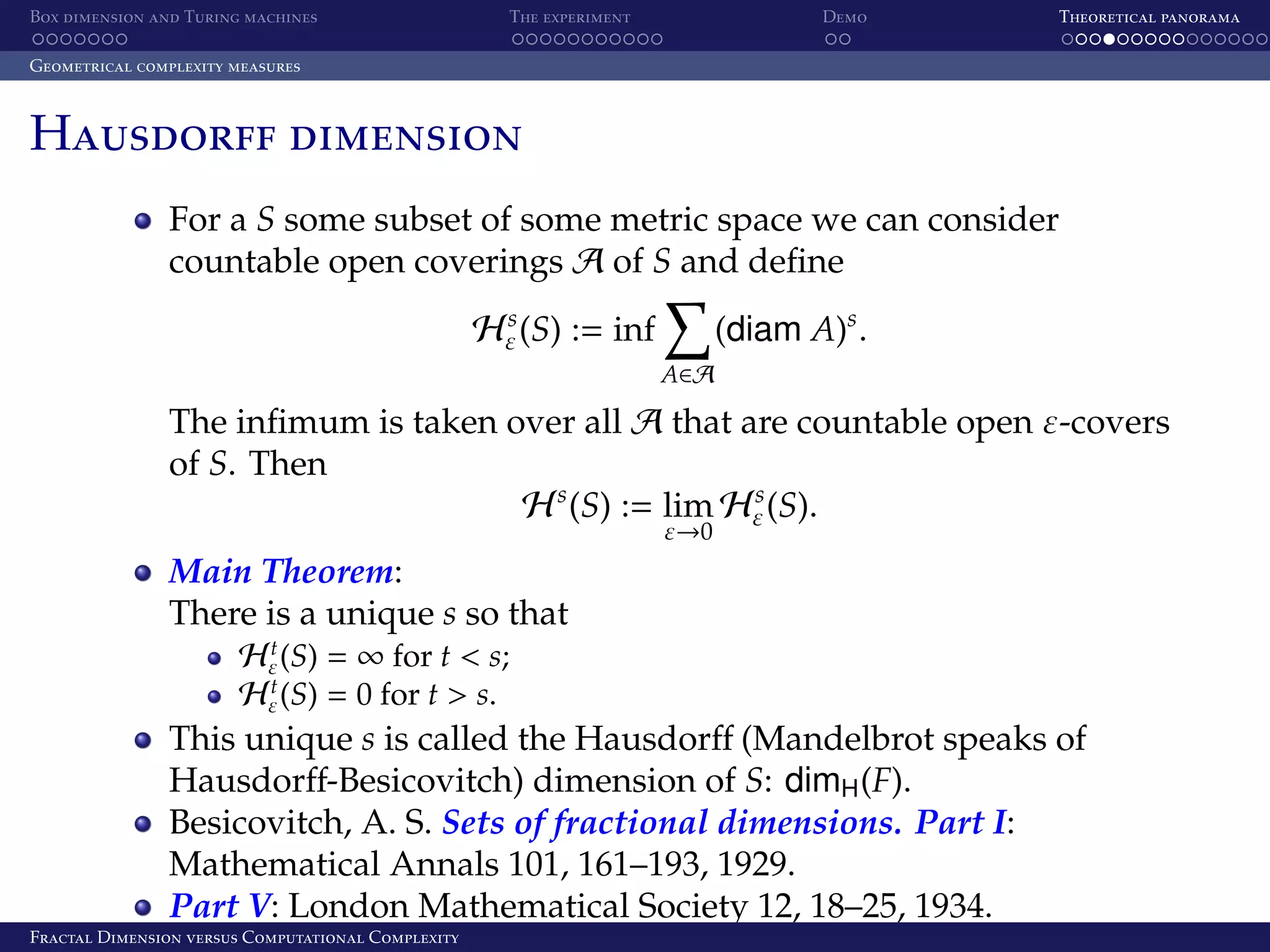 Box dimension and Turing machines The experiment Demo Theoretical panorama Geometrical complexity measures Hausdorff dimension For a S some subset of some metric space we can consider countable open coverings A of S and deﬁne (diam A)s . s Hε (S) := inf A∈A The inﬁmum is taken over all A that are countable open ε-covers of S. Then s H s (S) := lim Hε (S). ε→0 Main Theorem: There is a unique s so that t Hε (S) = ∞ for t < s; t Hε (S) = 0 for t > s. This unique s is called the Hausdorﬀ (Mandelbrot speaks of Hausdorﬀ-Besicovitch) dimension of S: dimH (F). Besicovitch, A. S. Sets of fractional dimensions. Part I: Mathematical Annals 101, 161–193, 1929. Part V: London Mathematical Society 12, 18–25, 1934. Fractal Dimension versus Computational Complexity 