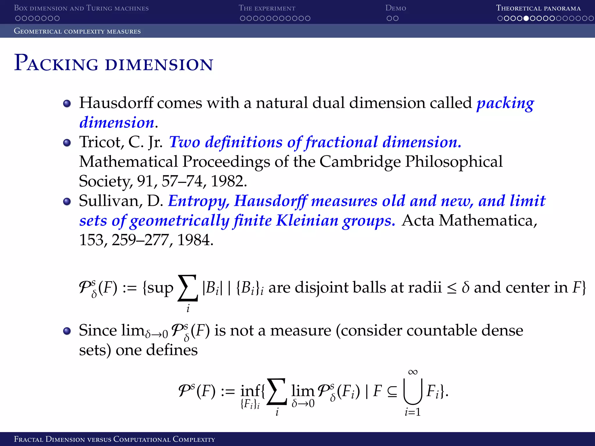 Box dimension and Turing machines The experiment Demo Theoretical panorama Geometrical complexity measures Packing dimension Hausdorﬀ comes with a natural dual dimension called packing dimension. Tricot, C. Jr. Two deﬁnitions of fractional dimension. Mathematical Proceedings of the Cambridge Philosophical Society, 91, 57–74, 1982. Sullivan, D. Entropy, Hausdorﬀ measures old and new, and limit sets of geometrically ﬁnite Kleinian groups. Acta Mathematica, 153, 259–277, 1984. |Bi | | {Bi }i are disjoint balls at radii ≤ δ and center in F} Ps (F) := {sup δ i Since limδ→0 Ps (F) is not a measure (consider countable dense δ sets) one deﬁnes ∞ Ps (F) := inf{ {Fi }i Fractal Dimension versus Computational Complexity lim Ps (Fi ) | F ⊆ δ i δ→0 Fi }. i=1 
