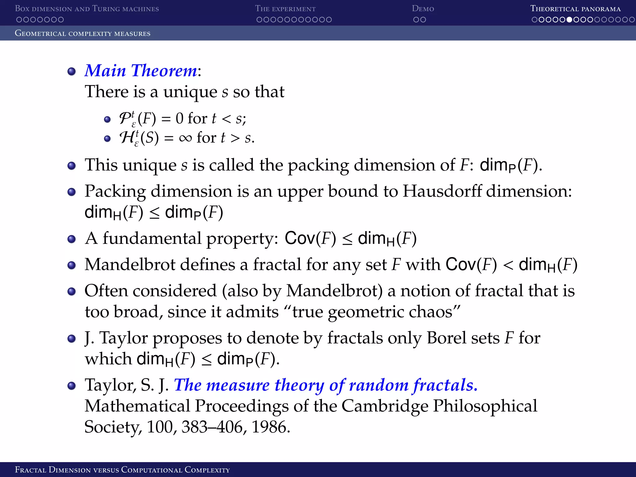 Box dimension and Turing machines The experiment Demo Theoretical panorama Geometrical complexity measures Main Theorem: There is a unique s so that Pt (F) = 0 for t < s; ε t Hε (S) = ∞ for t > s. This unique s is called the packing dimension of F: dimP (F). Packing dimension is an upper bound to Hausdorﬀ dimension: dimH (F) ≤ dimP (F) A fundamental property: Cov(F) ≤ dimH (F) Mandelbrot deﬁnes a fractal for any set F with Cov(F) < dimH (F) Often considered (also by Mandelbrot) a notion of fractal that is too broad, since it admits “true geometric chaos” J. Taylor proposes to denote by fractals only Borel sets F for which dimH (F) ≤ dimP (F). Taylor, S. J. The measure theory of random fractals. Mathematical Proceedings of the Cambridge Philosophical Society, 100, 383–406, 1986. Fractal Dimension versus Computational Complexity 