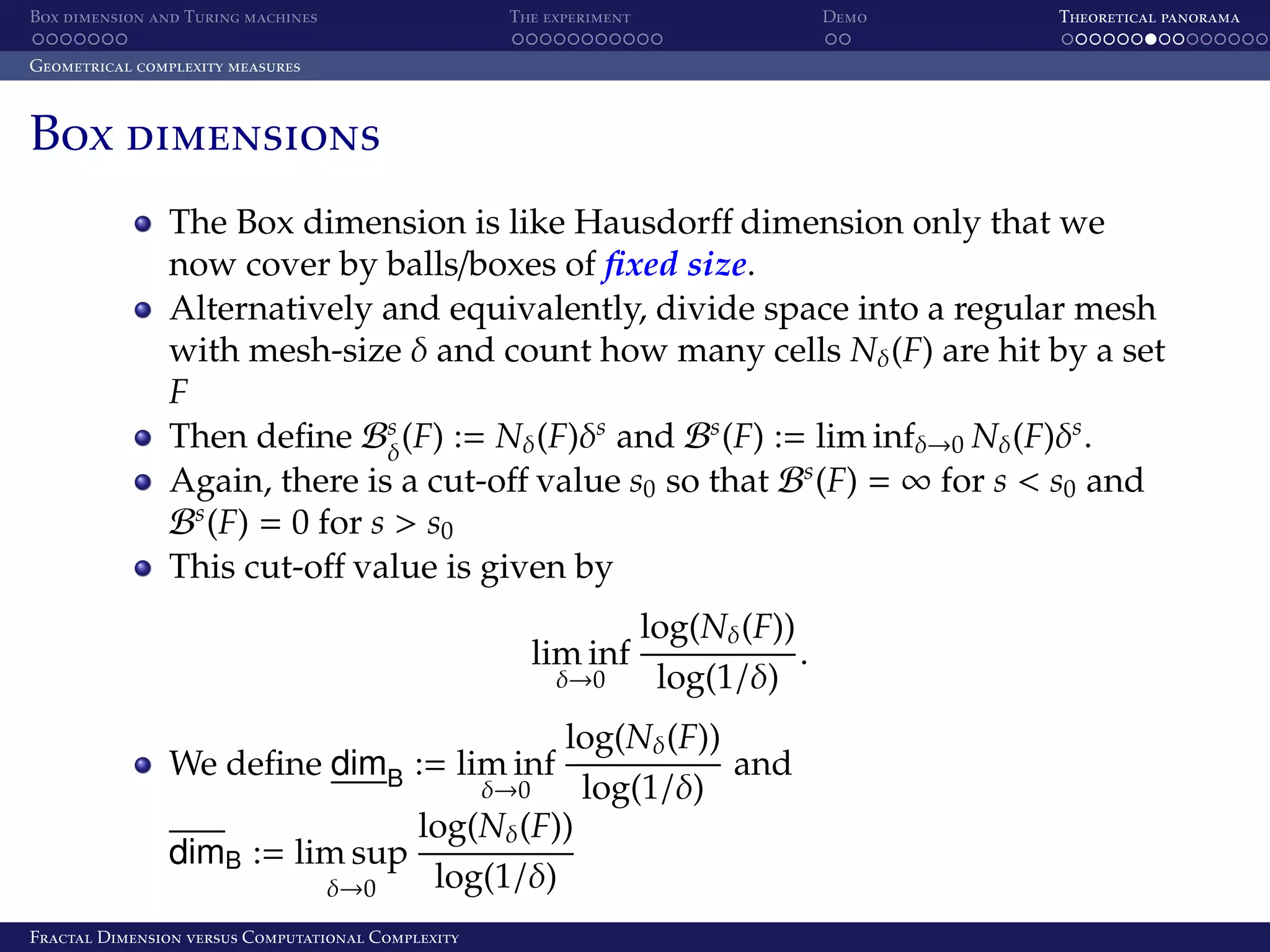 Box dimension and Turing machines The experiment Demo Theoretical panorama Geometrical complexity measures Box dimensions The Box dimension is like Hausdorﬀ dimension only that we now cover by balls/boxes of ﬁxed size. Alternatively and equivalently, divide space into a regular mesh with mesh-size δ and count how many cells Nδ (F) are hit by a set F Then deﬁne Bs (F) := Nδ (F)δs and Bs (F) := lim infδ→0 Nδ (F)δs . δ Again, there is a cut-oﬀ value s0 so that Bs (F) = ∞ for s < s0 and Bs (F) = 0 for s > s0 This cut-oﬀ value is given by lim inf δ→0 log(Nδ (F)) . log(1/δ) log(Nδ (F)) and δ→0 log(1/δ) log(Nδ (F)) dimB := lim sup log(1/δ) δ→0 We deﬁne dimB := lim inf Fractal Dimension versus Computational Complexity 