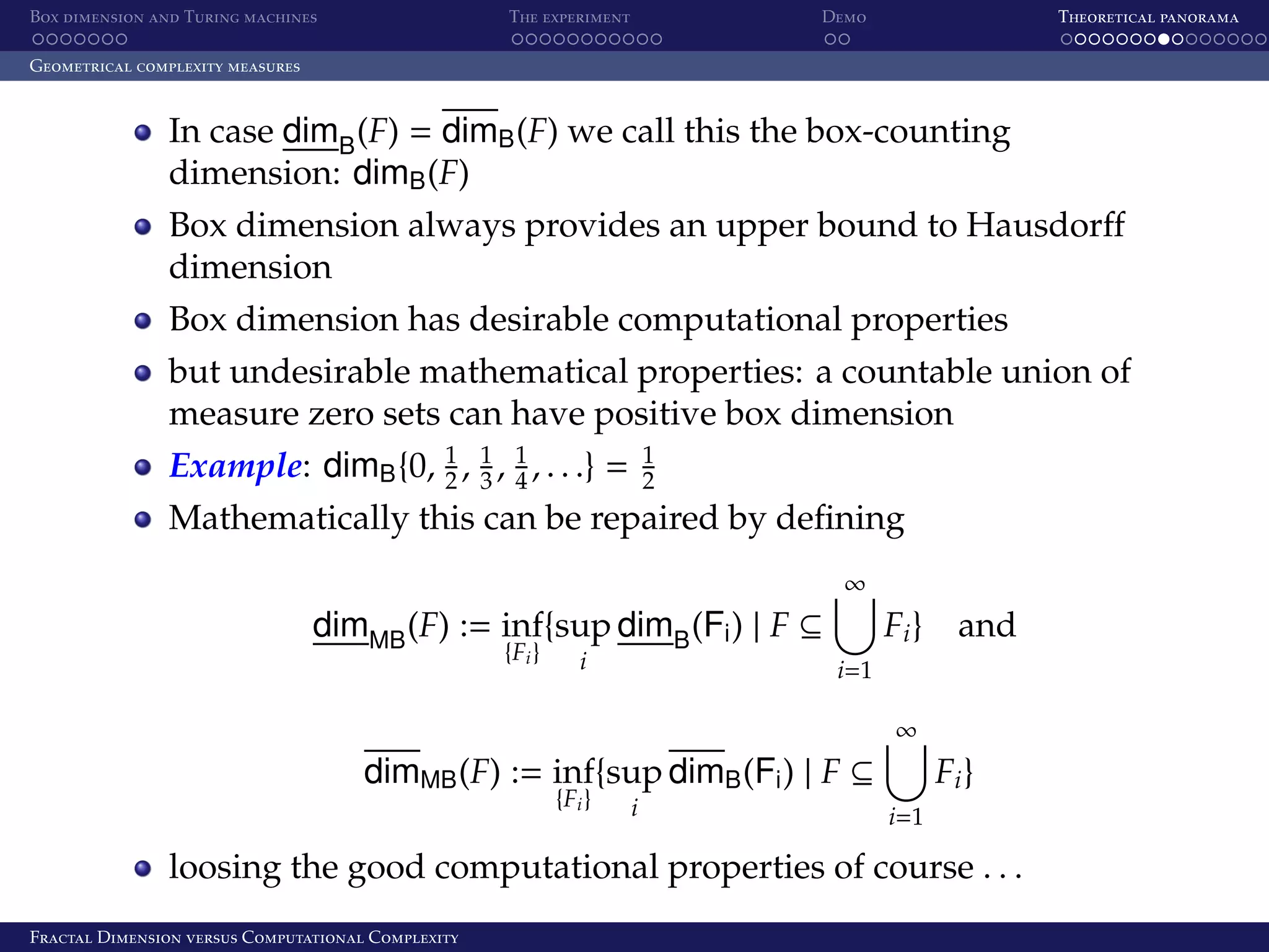 Box dimension and Turing machines The experiment Demo Theoretical panorama Geometrical complexity measures In case dimB (F) = dimB (F) we call this the box-counting dimension: dimB (F) Box dimension always provides an upper bound to Hausdorﬀ dimension Box dimension has desirable computational properties but undesirable mathematical properties: a countable union of measure zero sets can have positive box dimension Example: dimB {0, 1 , 1 , 1 , . . .} = 2 3 4 1 2 Mathematically this can be repaired by deﬁning ∞ dimMB (F) := inf{sup dimB (Fi ) | F ⊆ {Fi } i Fi } and i=1 ∞ dimMB (F) := inf{sup dimB (Fi ) | F ⊆ {Fi } i Fi } i=1 loosing the good computational properties of course . . . Fractal Dimension versus Computational Complexity 