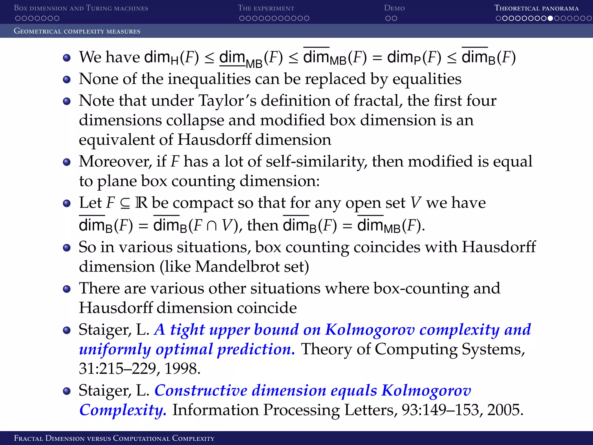 Box dimension and Turing machines The experiment Demo Theoretical panorama Geometrical complexity measures We have dimH (F) ≤ dimMB (F) ≤ dimMB (F) = dimP (F) ≤ dimB (F) None of the inequalities can be replaced by equalities Note that under Taylor’s deﬁnition of fractal, the ﬁrst four dimensions collapse and modiﬁed box dimension is an equivalent of Hausdorﬀ dimension Moreover, if F has a lot of self-similarity, then modiﬁed is equal to plane box counting dimension: Let F ⊆ R be compact so that for any open set V we have dimB (F) = dimB (F ∩ V), then dimB (F) = dimMB (F). So in various situations, box counting coincides with Hausdorﬀ dimension (like Mandelbrot set) There are various other situations where box-counting and Hausdorﬀ dimension coincide Staiger, L. A tight upper bound on Kolmogorov complexity and uniformly optimal prediction. Theory of Computing Systems, 31:215–229, 1998. Staiger, L. Constructive dimension equals Kolmogorov Complexity. Information Processing Letters, 93:149–153, 2005. Fractal Dimension versus Computational Complexity 