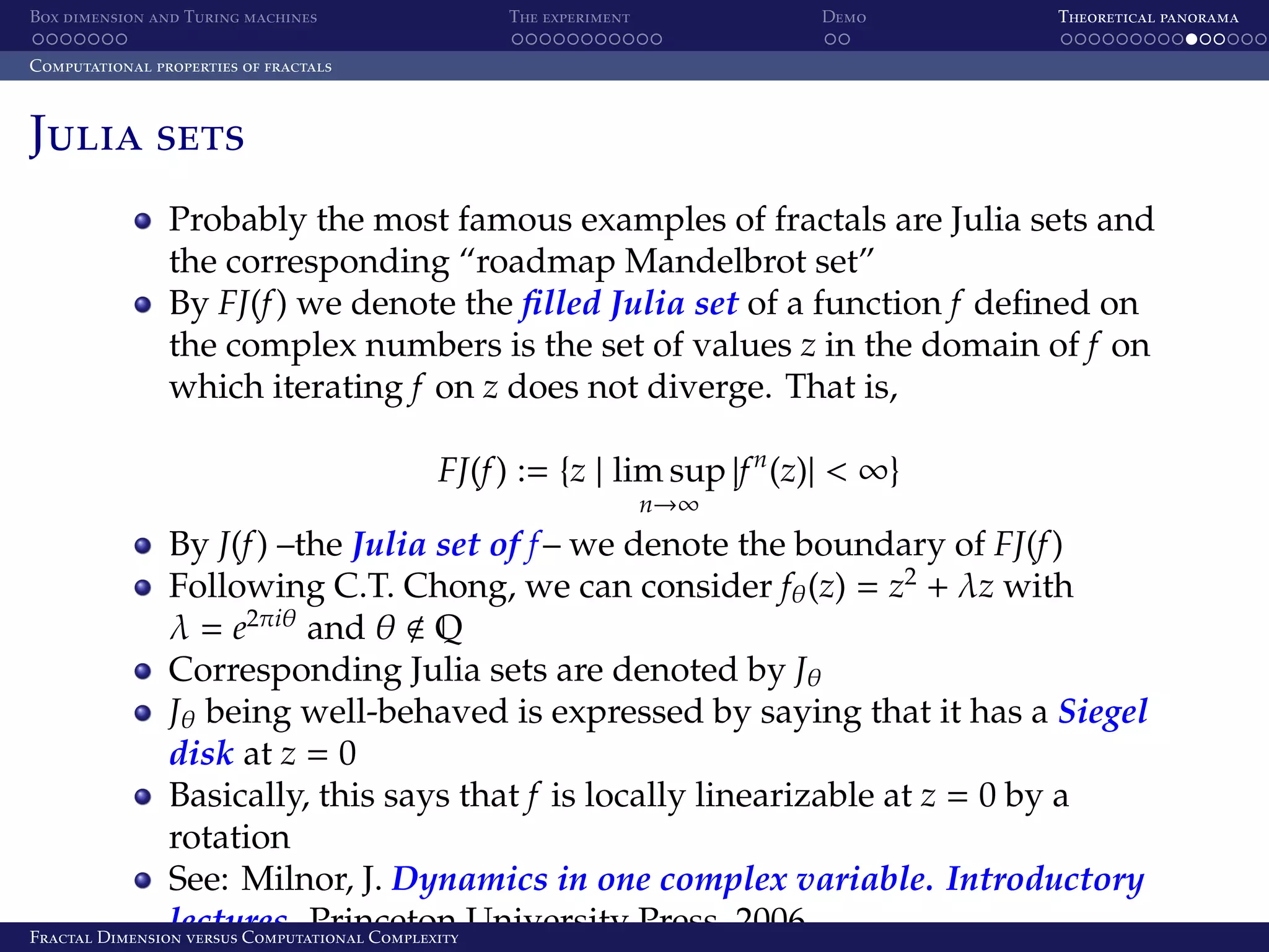 Box dimension and Turing machines The experiment Demo Theoretical panorama Computational properties of fractals Julia sets Probably the most famous examples of fractals are Julia sets and the corresponding “roadmap Mandelbrot set” By FJ(f ) we denote the ﬁlled Julia set of a function f deﬁned on the complex numbers is the set of values z in the domain of f on which iterating f on z does not diverge. That is, FJ(f ) := {z | lim sup |f n (z)| < ∞} n→∞ By J(f ) –the Julia set of f – we denote the boundary of FJ(f ) Following C.T. Chong, we can consider fθ (z) = z2 + λz with λ = e2πiθ and θ Q Corresponding Julia sets are denoted by Jθ Jθ being well-behaved is expressed by saying that it has a Siegel disk at z = 0 Basically, this says that f is locally linearizable at z = 0 by a rotation See: Milnor, J. Dynamics in one complex variable. Introductory lectures. Princeton University Press, 2006. Fractal Dimension versus Computational Complexity 