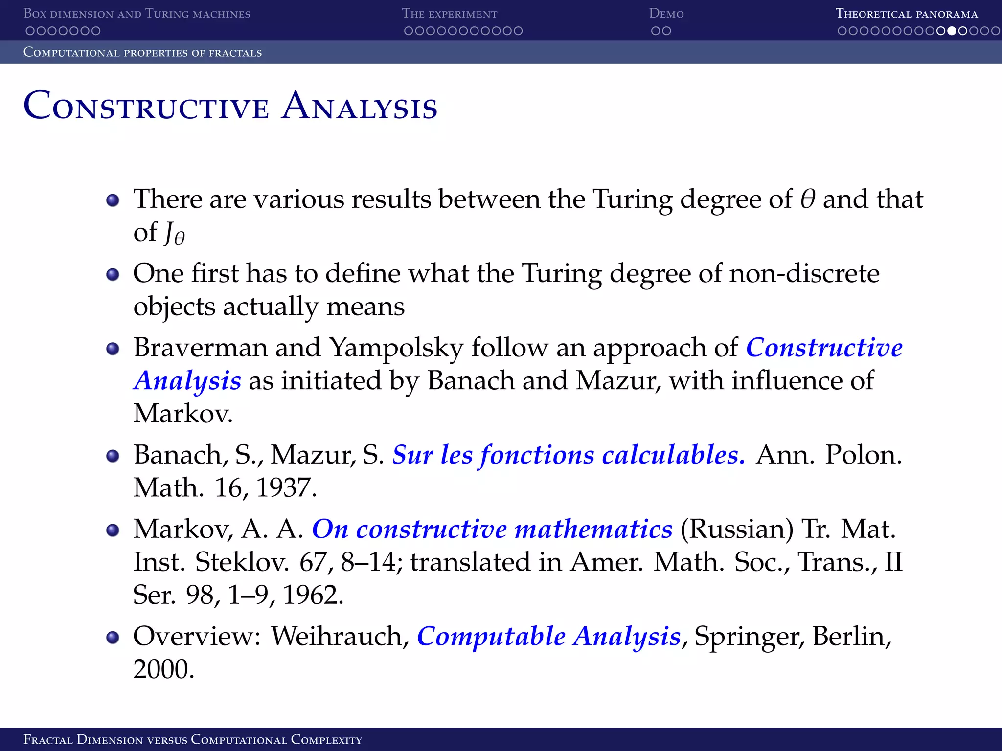 Box dimension and Turing machines The experiment Demo Theoretical panorama Computational properties of fractals Constructive Analysis There are various results between the Turing degree of θ and that of Jθ One ﬁrst has to deﬁne what the Turing degree of non-discrete objects actually means Braverman and Yampolsky follow an approach of Constructive Analysis as initiated by Banach and Mazur, with inﬂuence of Markov. Banach, S., Mazur, S. Sur les fonctions calculables. Ann. Polon. Math. 16, 1937. Markov, A. A. On constructive mathematics (Russian) Tr. Mat. Inst. Steklov. 67, 8–14; translated in Amer. Math. Soc., Trans., II Ser. 98, 1–9, 1962. Overview: Weihrauch, Computable Analysis, Springer, Berlin, 2000. Fractal Dimension versus Computational Complexity 